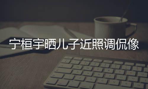 儿子儿了调侃宁桓女孩宇晒像小不近照说喜欢女